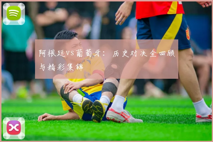 阿根廷vs葡萄牙：历史对决全回顾与精彩集锦