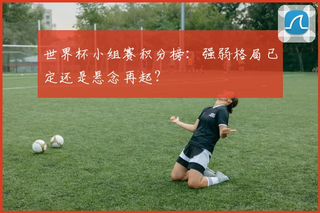 世界杯小组赛积分榜：强弱格局已定还是悬念再起？